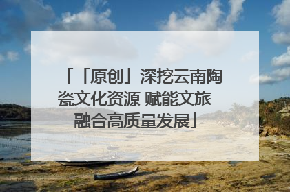 「原创」深挖云南陶瓷文化资源 赋能文旅融合高质量发展