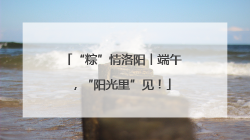 “粽”情洛阳丨端午，“阳光里”见！
