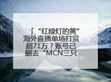“红绿灯的黄”海外直播单场打赏超71万？账号已删去“MCN三只羊”标识