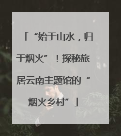 “始于山水，归于烟火”！探秘旅居云南主题馆的“烟火乡村”