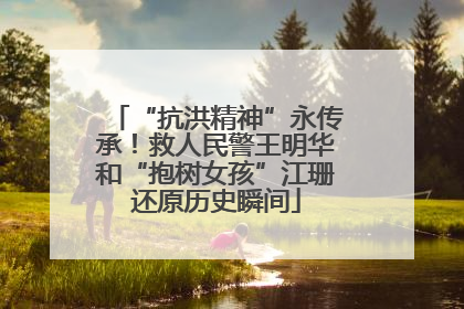“抗洪精神”永传承！救人民警王明华和“抱树女孩”江珊还原历史瞬间