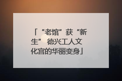 “老馆”获“新生” 德兴工人文化宫的华丽变身