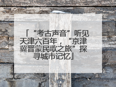 “考古声音”听见天津六百年，“京津冀晋蒙民歌之旅”探寻城市记忆