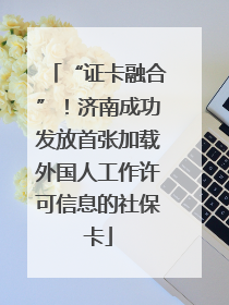 “证卡融合”！济南成功发放首张加载外国人工作许可信息的社保卡