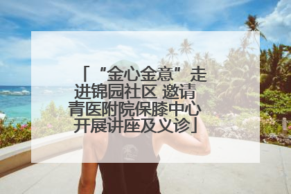 “金心金意”走进锦园社区 邀请青医附院保膝中心开展讲座及义诊