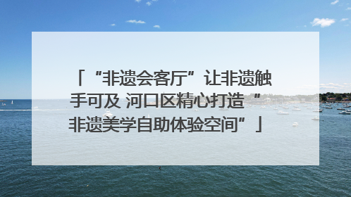 “非遗会客厅”让非遗触手可及 河口区精心打造“非遗美学自助体验空间”