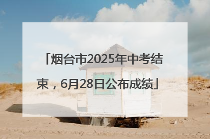 烟台市2025年中考结束，6月28日公布成绩