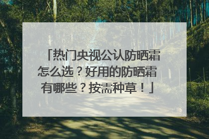 热门央视公认防晒霜怎么选？好用的防晒霜有哪些？按需种草！