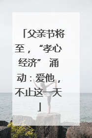 父亲节将至，“孝心经济” 涌动：爱他，不止这一天