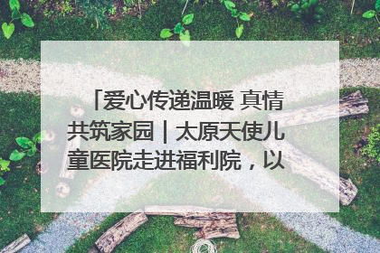 爱心传递温暖 真情共筑家园｜太原天使儿童医院走进福利院，以爱守护童真笑颜！
