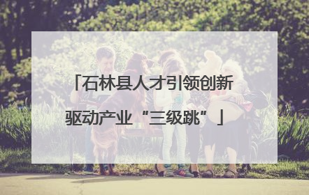 石林县人才引领创新驱动产业“三级跳”