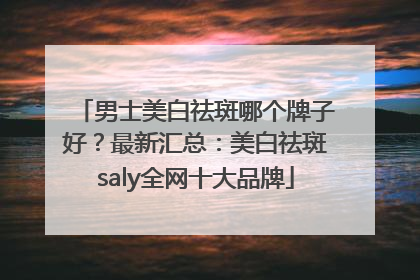 男士美白祛斑哪个牌子好？最新汇总：美白祛斑saly全网十大品牌