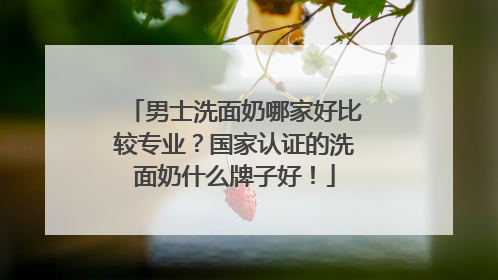 男士洗面奶哪家好比较专业？国家认证的洗面奶什么牌子好！