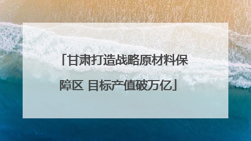 甘肃打造战略原材料保障区 目标产值破万亿