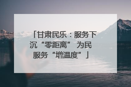 甘肃民乐：服务下沉“零距离” 为民服务“增温度”
