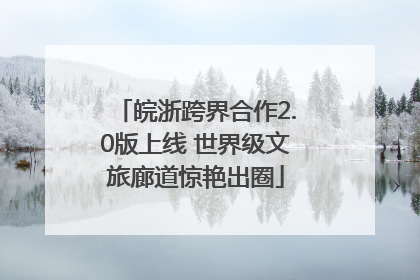 皖浙跨界合作2.0版上线 世界级文旅廊道惊艳出圈