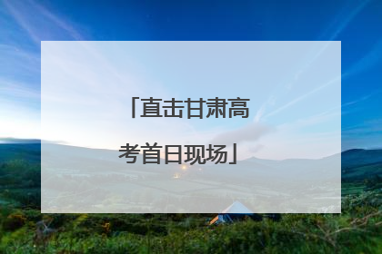 直击甘肃高考首日现场