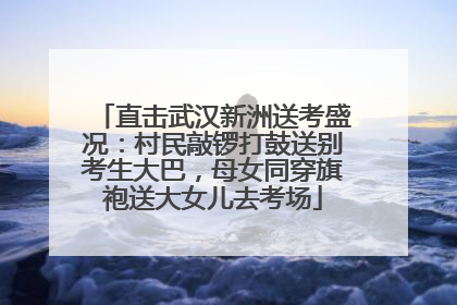 直击武汉新洲送考盛况：村民敲锣打鼓送别考生大巴，母女同穿旗袍送大女儿去考场