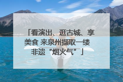 看演出、逛古城、享美食 来泉州撷取一缕非遗“烟火气”
