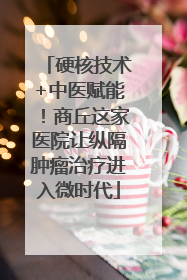 硬核技术+中医赋能！商丘这家医院让纵隔肿瘤治疗进入微时代
