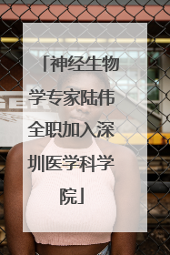 神经生物学专家陆伟全职加入深圳医学科学院