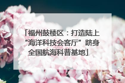 福州鼓楼区：打造陆上“海洋科技会客厅”跻身全国航海科普基地