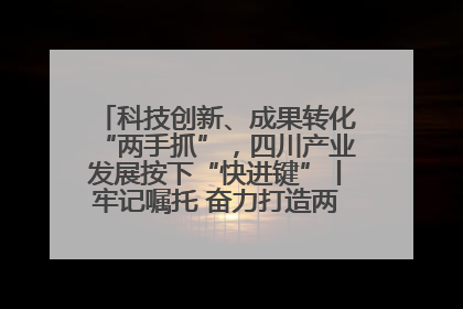 科技创新、成果转化“两手抓”，四川产业发展按下“快进键”丨牢记嘱托 奋力打造两高地两基地一屏障
