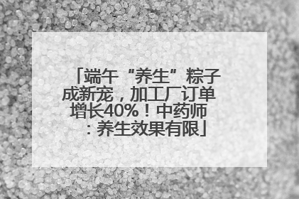 端午“养生”粽子成新宠，加工厂订单增长40%！中药师：养生效果有限