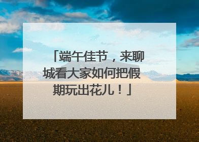 端午佳节，来聊城看大家如何把假期玩出花儿！
