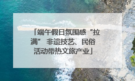 端午假日氛围感“拉满” 非遗技艺、民俗活动带热文旅产业