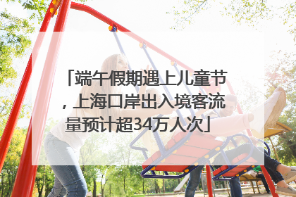 端午假期遇上儿童节，上海口岸出入境客流量预计超34万人次