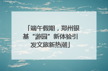 端午假期，郑州银基“游园”新体验引发文旅新热潮