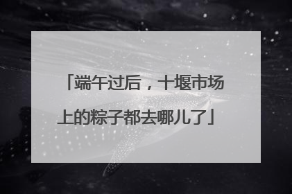 端午过后，十堰市场上的粽子都去哪儿了