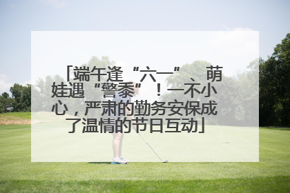 端午逢“六一”、萌娃遇“警黍”！一不小心，严肃的勤务安保成了温情的节日互动