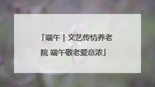 端午｜文艺传情养老院 端午敬老爱意浓