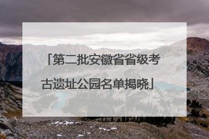 第二批安徽省省级考古遗址公园名单揭晓