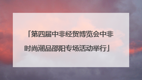 第四届中非经贸博览会中非时尚潮品邵阳专场活动举行