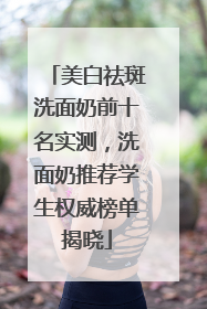 美白祛斑洗面奶前十名实测，洗面奶推荐学生权威榜单揭晓