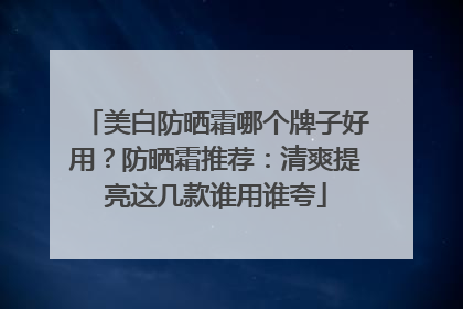 美白防晒霜哪个牌子好用？防晒霜推荐：清爽提亮这几款谁用谁夸