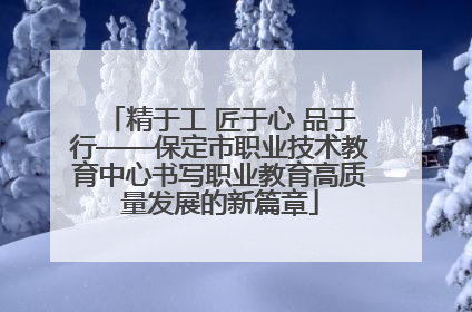 精于工 匠于心 品于行——保定市职业技术教育中心书写职业教育高质量发展的新篇章