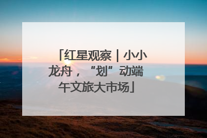 红星观察｜小小龙舟，“划”动端午文旅大市场