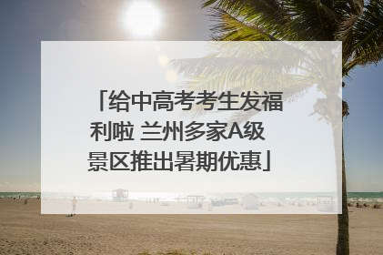 给中高考考生发福利啦 兰州多家A级景区推出暑期优惠