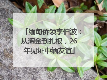 缅甸侨领李伯波：从淘金到扎根，26年见证中缅友谊
