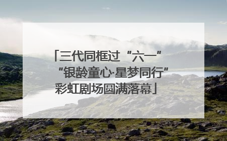 三代同框过“六一” “银龄童心·星梦同行”彩虹剧场圆满落幕