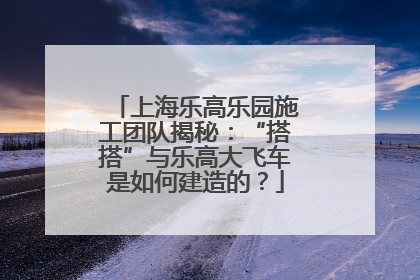 上海乐高乐园施工团队揭秘：“搭搭”与乐高大飞车是如何建造的？