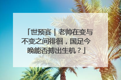 世预赛｜老帅在变与不变之间徘徊，国足今晚能否搏出生机？