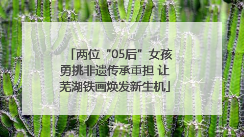 两位“05后”女孩勇挑非遗传承重担 让芜湖铁画焕发新生机