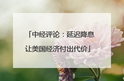 中经评论：延迟降息让美国经济付出代价