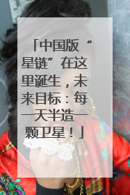 中国版“星链”在这里诞生，未来目标：每一天半造一颗卫星！