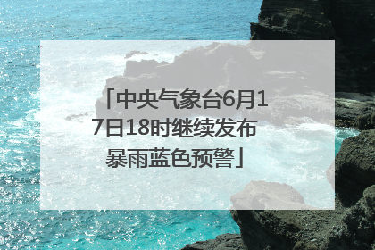 中央气象台6月17日18时继续发布暴雨蓝色预警